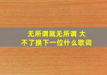 无所谓就无所谓 大不了换下一位什么歌词